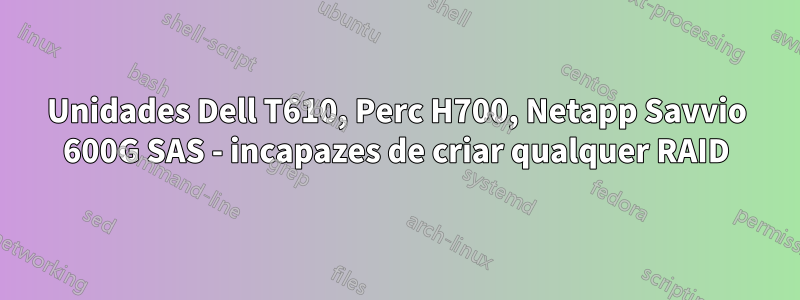 Unidades Dell T610, Perc H700, Netapp Savvio 600G SAS - incapazes de criar qualquer RAID