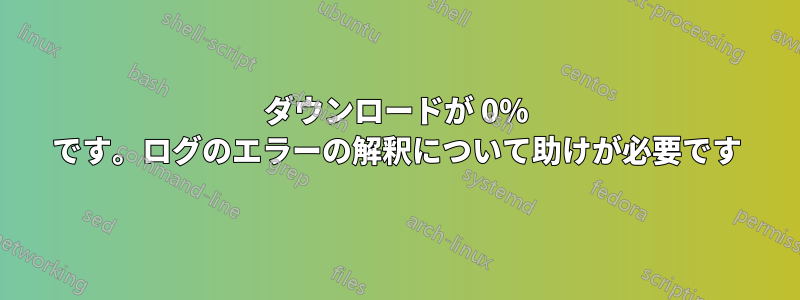 ダウンロードが 0% です。ログのエラーの解釈について助けが必要です