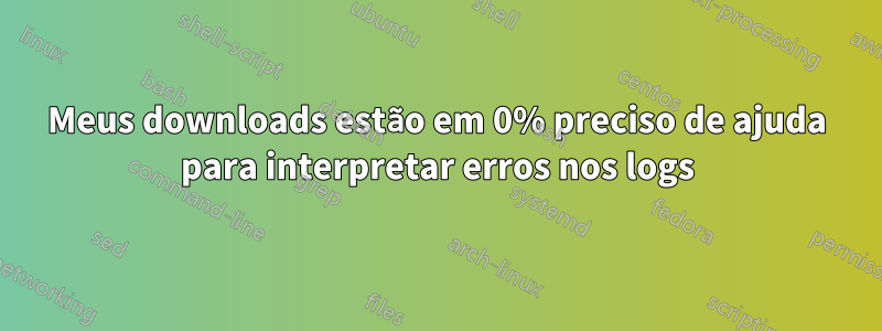 Meus downloads estão em 0% preciso de ajuda para interpretar erros nos logs