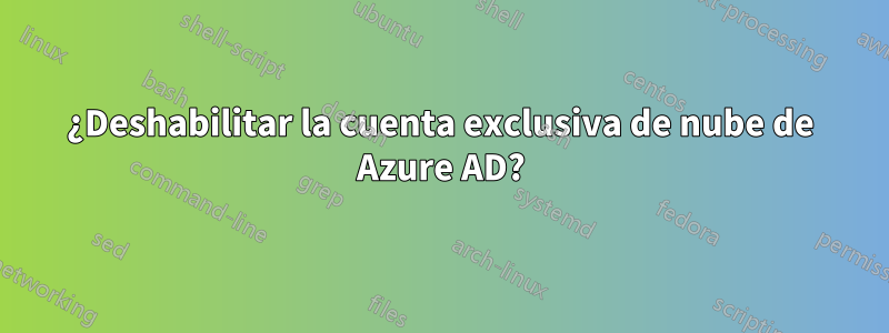 ¿Deshabilitar la cuenta exclusiva de nube de Azure AD?