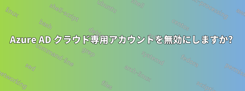 Azure AD クラウド専用アカウントを無効にしますか?