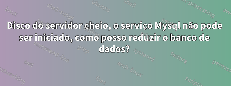 Disco do servidor cheio, o serviço Mysql não pode ser iniciado, como posso reduzir o banco de dados?