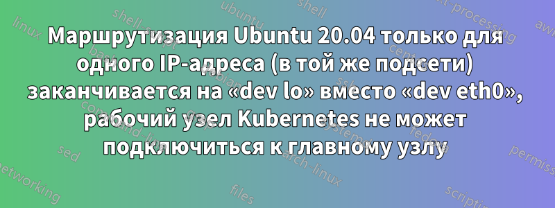 Маршрутизация Ubuntu 20.04 только для одного IP-адреса (в той же подсети) заканчивается на «dev lo» вместо «dev eth0», рабочий узел Kubernetes не может подключиться к главному узлу