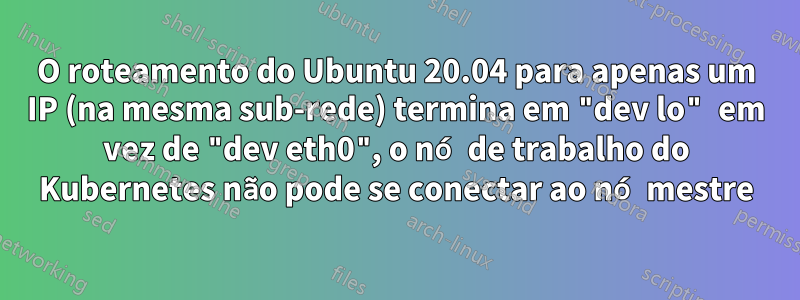 O roteamento do Ubuntu 20.04 para apenas um IP (na mesma sub-rede) termina em "dev lo" em vez de "dev eth0", o nó de trabalho do Kubernetes não pode se conectar ao nó mestre