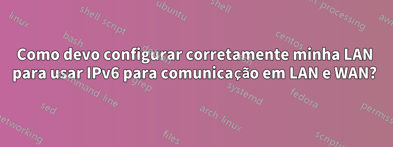 Como devo configurar corretamente minha LAN para usar IPv6 para comunicação em LAN e WAN?