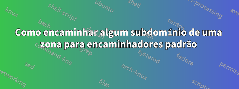 Como encaminhar algum subdomínio de uma zona para encaminhadores padrão