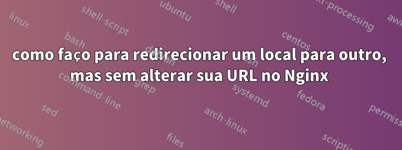 como faço para redirecionar um local para outro, mas sem alterar sua URL no Nginx