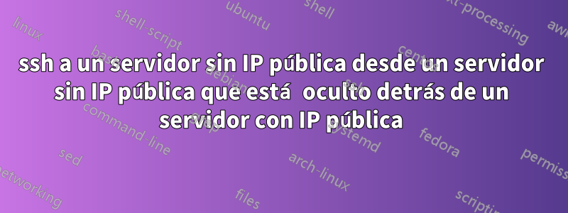 ssh a un servidor sin IP pública desde un servidor sin IP pública que está oculto detrás de un servidor con IP pública