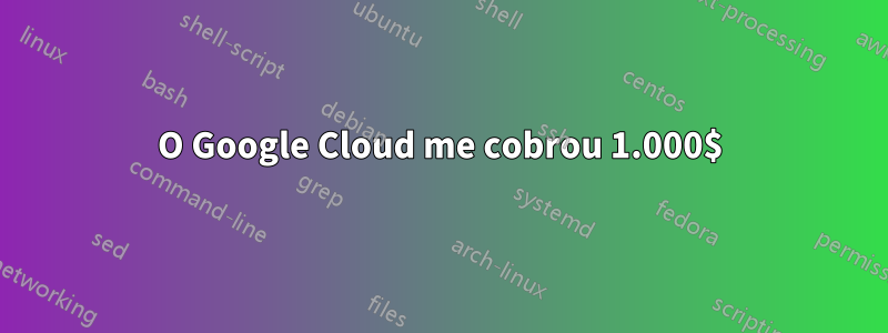 O Google Cloud me cobrou 1.000$