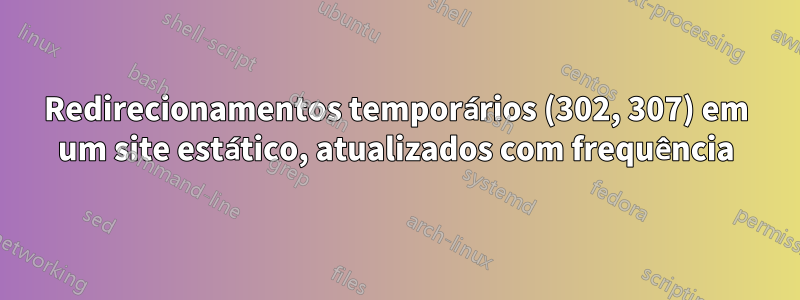 Redirecionamentos temporários (302, 307) em um site estático, atualizados com frequência