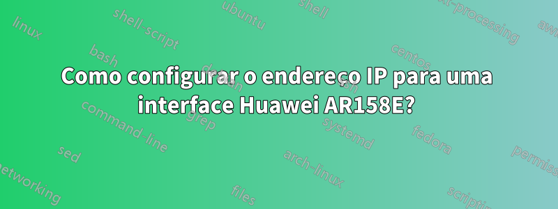 Como configurar o endereço IP para uma interface Huawei AR158E?