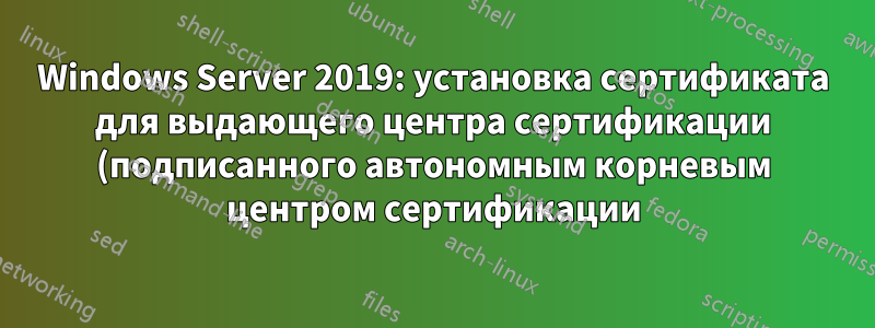Windows Server 2019: установка сертификата для выдающего центра сертификации (подписанного автономным корневым центром сертификации) с помощью PowerShell