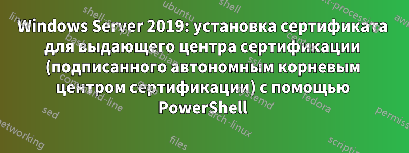 Windows Server 2019: установка сертификата для выдающего центра сертификации (подписанного автономным корневым центром сертификации) с помощью PowerShell