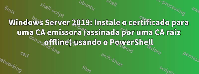 Windows Server 2019: Instale o certificado para uma CA emissora (assinada por uma CA raiz offline) usando o PowerShell