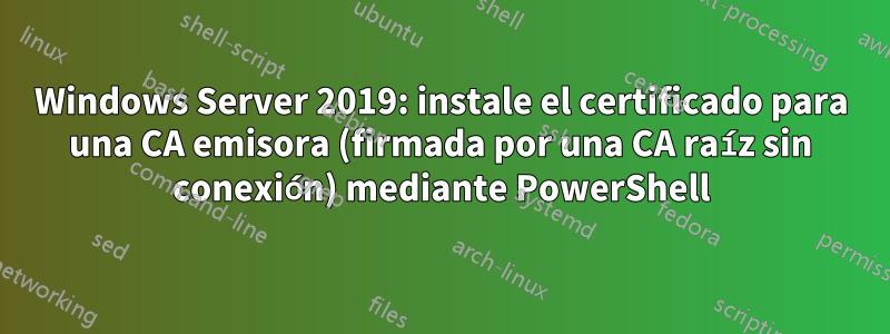 Windows Server 2019: instale el certificado para una CA emisora ​​(firmada por una CA raíz sin conexión) mediante PowerShell