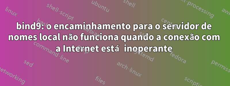 bind9: o encaminhamento para o servidor de nomes local não funciona quando a conexão com a Internet está inoperante