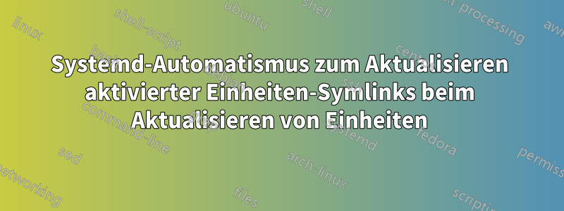 Systemd-Automatismus zum Aktualisieren aktivierter Einheiten-Symlinks beim Aktualisieren von Einheiten