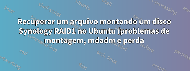 Recuperar um arquivo montando um disco Synology RAID1 no Ubuntu (problemas de montagem, mdadm e perda)