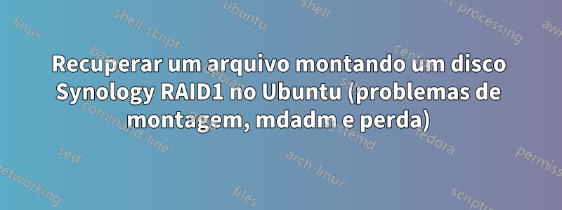 Recuperar um arquivo montando um disco Synology RAID1 no Ubuntu (problemas de montagem, mdadm e perda)