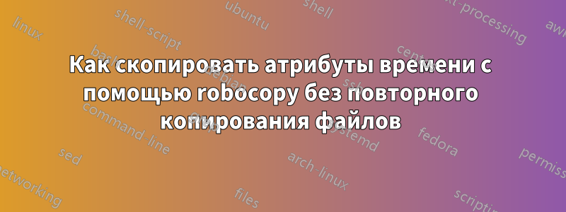 Как скопировать атрибуты времени с помощью robocopy без повторного копирования файлов