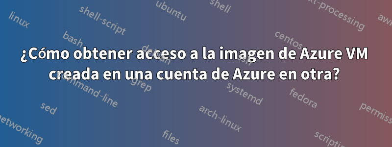 ¿Cómo obtener acceso a la imagen de Azure VM creada en una cuenta de Azure en otra?