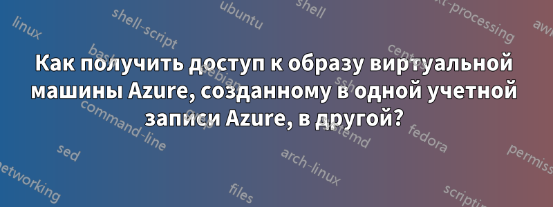 Как получить доступ к образу виртуальной машины Azure, созданному в одной учетной записи Azure, в другой?