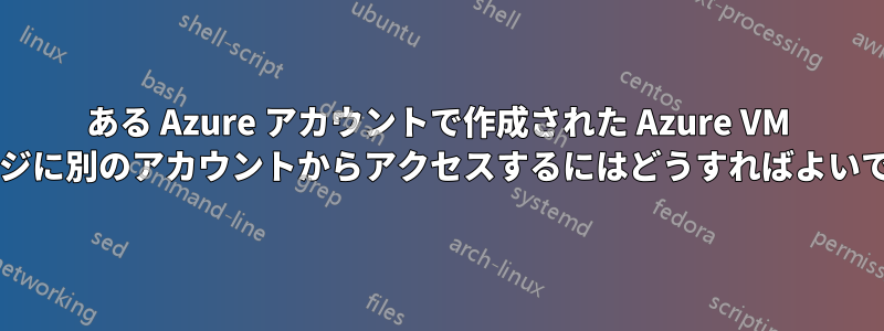 ある Azure アカウントで作成された Azure VM イメージに別のアカウントからアクセスするにはどうすればよいですか?