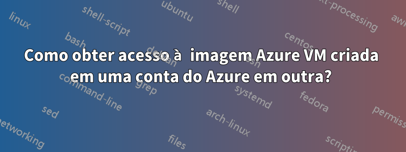 Como obter acesso à imagem Azure VM criada em uma conta do Azure em outra?