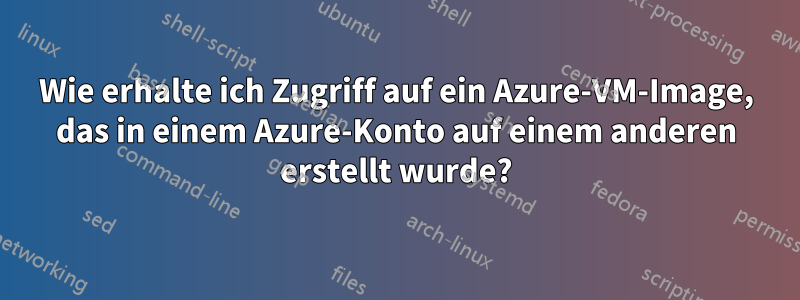 Wie erhalte ich Zugriff auf ein Azure-VM-Image, das in einem Azure-Konto auf einem anderen erstellt wurde?