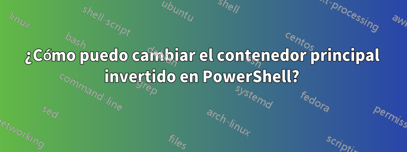 ¿Cómo puedo cambiar el contenedor principal invertido en PowerShell?