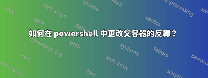 如何在 powershell 中更改父容器的反轉？