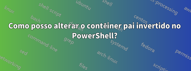 Como posso alterar o contêiner pai invertido no PowerShell?