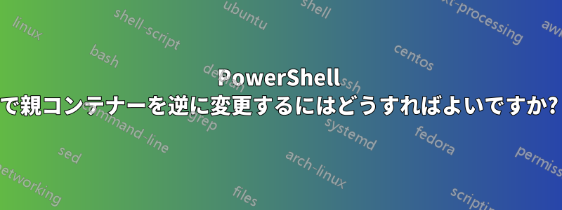 PowerShell で親コンテナーを逆に変更するにはどうすればよいですか?