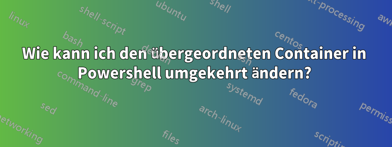 Wie kann ich den übergeordneten Container in Powershell umgekehrt ändern?