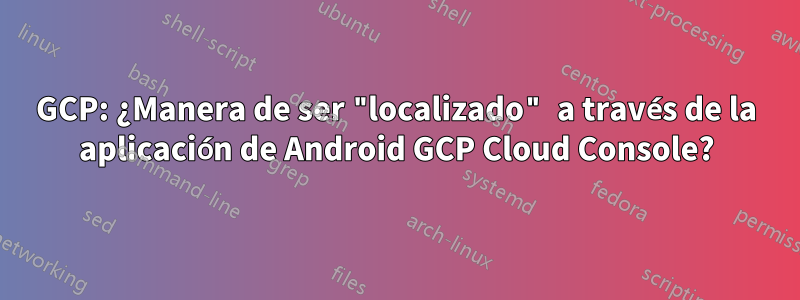 GCP: ¿Manera de ser "localizado" a través de la aplicación de Android GCP Cloud Console?