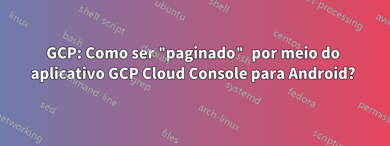 GCP: Como ser "paginado" por meio do aplicativo GCP Cloud Console para Android?