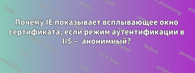 Почему IE показывает всплывающее окно сертификата, если режим аутентификации в IIS — анонимный?