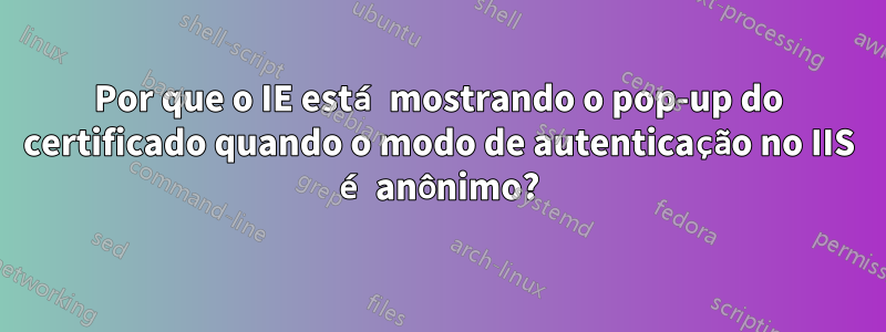 Por que o IE está mostrando o pop-up do certificado quando o modo de autenticação no IIS é anônimo?