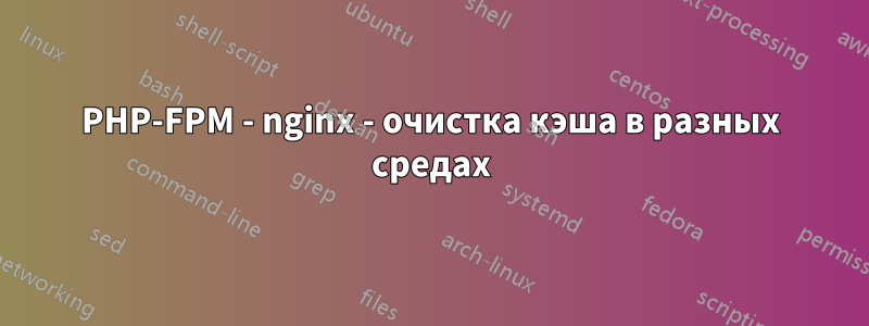 PHP-FPM - nginx - очистка кэша в разных средах