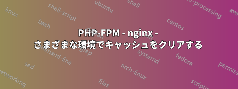 PHP-FPM - nginx - さまざまな環境でキャッシュをクリアする