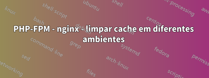 PHP-FPM - nginx - limpar cache em diferentes ambientes