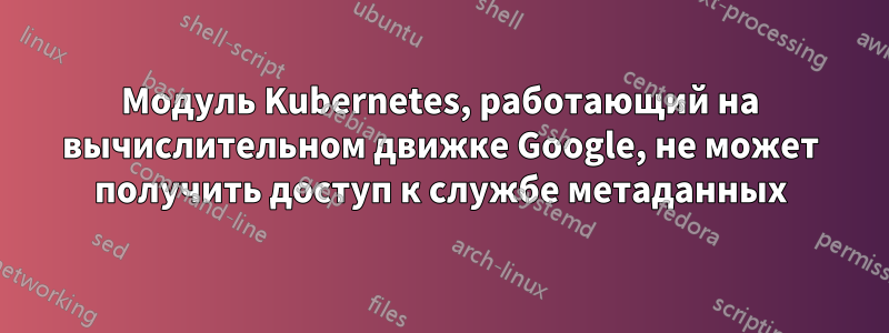 Модуль Kubernetes, работающий на вычислительном движке Google, не может получить доступ к службе метаданных