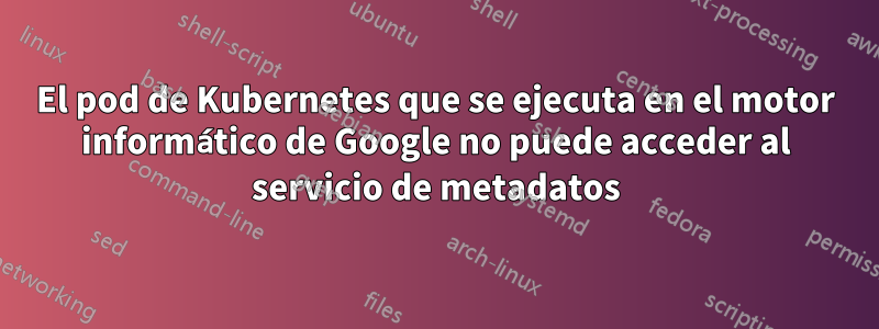 El pod de Kubernetes que se ejecuta en el motor informático de Google no puede acceder al servicio de metadatos