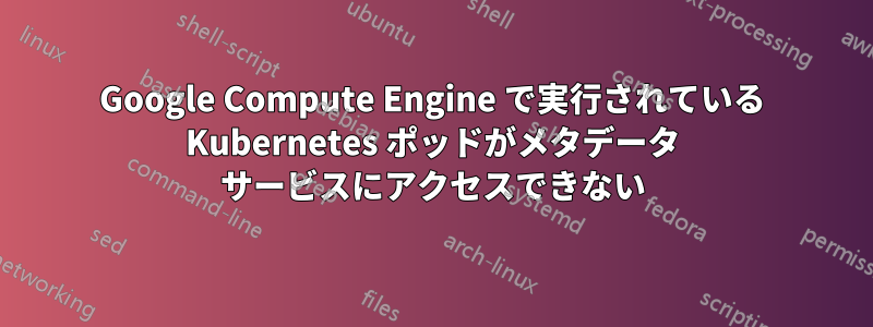 Google Compute Engine で実行されている Kubernetes ポッドがメタデータ サービスにアクセスできない