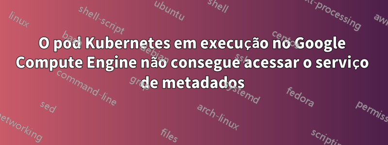 O pod Kubernetes em execução no Google Compute Engine não consegue acessar o serviço de metadados