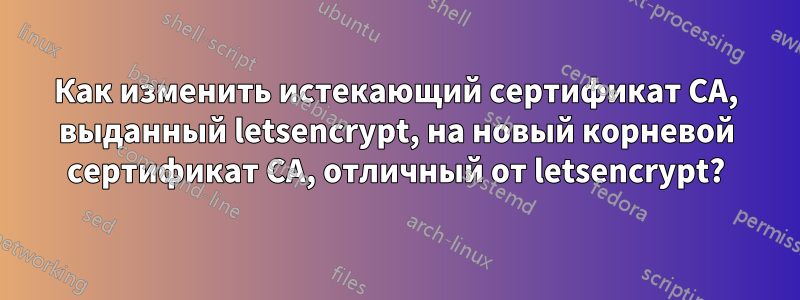 Как изменить истекающий сертификат CA, выданный letsencrypt, на новый корневой сертификат CA, отличный от letsencrypt?