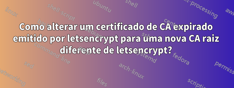 Como alterar um certificado de CA expirado emitido por letsencrypt para uma nova CA raiz diferente de letsencrypt?