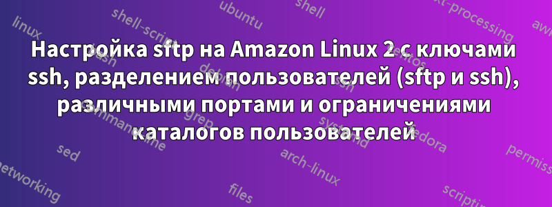 Настройка sftp на Amazon Linux 2 с ключами ssh, разделением пользователей (sftp и ssh), различными портами и ограничениями каталогов пользователей