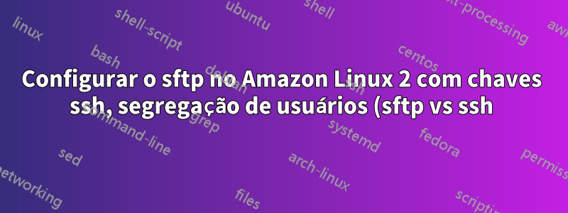 Configurar o sftp no Amazon Linux 2 com chaves ssh, segregação de usuários (sftp vs ssh), portas diferentes e restrições de diretório de usuários