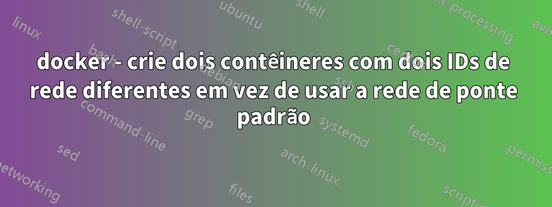 docker - crie dois contêineres com dois IDs de rede diferentes em vez de usar a rede de ponte padrão